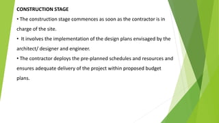 CONSTRUCTION STAGE
• The construction stage commences as soon as the contractor is in
charge of the site.
• It involves the implementation of the design plans envisaged by the
architect/ designer and engineer.
• The contractor deploys the pre-planned schedules and resources and
ensures adequate delivery of the project within proposed budget
plans.
 