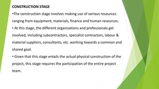 CONSTRUCTION STAGE
•The construction stage involves making use of various resources
ranging from equipment, materials, finance and human resources.
• At this stage, the different organizations and professionals get
involved, including subcontractors, specialist contractors, labour &
material suppliers, consultants, etc. working towards a common and
shared goal.
• Given that this stage entails the actual physical construction of the
project, this stage requires the participation of the entire project
team.
 