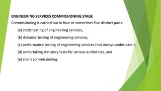 ENGINEERING SERVICES COMMISSIONING STAGE
Commissioning is carried out in four or sometimes five distinct parts:
(a) static testing of engineering services,
(b) dynamic testing of engineering services,
(c) performance testing of engineering services (not always undertaken),
(d) undertaking statutory tests for various authorities, and
(e) client commissioning.
 