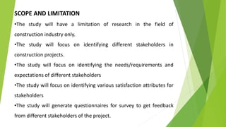SCOPE AND LIMITATION
•The study will have a limitation of research in the field of
construction industry only.
•The study will focus on identifying different stakeholders in
construction projects.
•The study will focus on identifying the needs/requirements and
expectations of different stakeholders
•The study will focus on identifying various satisfaction attributes for
stakeholders
•The study will generate questionnaires for survey to get feedback
from different stakeholders of the project.
 
