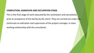 COMPLETION, HANDOVER AND OCCUPATION STAGE
This is the final stage of work executed by the contractors and consultants
prior to acceptance of the facility by the client. They are carried out under the
continued co-ordination and supervision of the project manager, in close
working relationship with the consultants.
.
 