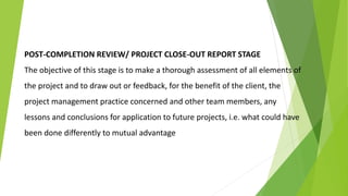 POST-COMPLETION REVIEW/ PROJECT CLOSE-OUT REPORT STAGE
The objective of this stage is to make a thorough assessment of all elements of
the project and to draw out or feedback, for the benefit of the client, the
project management practice concerned and other team members, any
lessons and conclusions for application to future projects, i.e. what could have
been done differently to mutual advantage
 