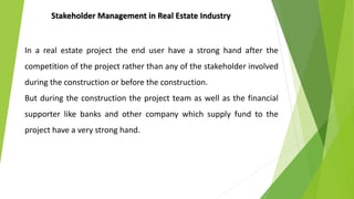 In a real estate project the end user have a strong hand after the
competition of the project rather than any of the stakeholder involved
during the construction or before the construction.
But during the construction the project team as well as the financial
supporter like banks and other company which supply fund to the
project have a very strong hand.
Stakeholder Management in Real Estate Industry
 