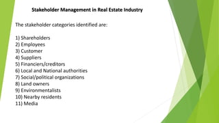 The stakeholder categories identified are:
1) Shareholders
2) Employees
3) Customer
4) Suppliers
5) Financiers/creditors
6) Local and National authorities
7) Social/political organizations
8) Land owners
9) Environmentalists
10) Nearby residents
11) Media
Stakeholder Management in Real Estate Industry
 