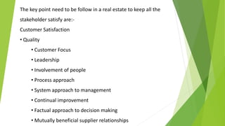 The key point need to be follow in a real estate to keep all the
stakeholder satisfy are:-
Customer Satisfaction
• Quality
• Customer Focus
• Leadership
• Involvement of people
• Process approach
• System approach to management
• Continual improvement
• Factual approach to decision making
• Mutually beneficial supplier relationships
 
