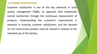 CUSTOMER SATISFACTION
Customer satisfaction is one of the key elements in total
quality management (TQM), an approach that emphasizes
overall satisfaction through the continuous improvement of
products. Understanding the customer’s requirements is
essential in ensuring customer satisfaction, and the demand
for the construction product must be viewed in relation to the
intended use of the facility.
 