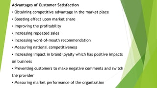 Advantages of Customer Satisfaction
• Obtaining competitive advantage in the market place
• Boosting effect upon market share
• Improving the profitability
• Increasing repeated sales
• Increasing word-of-mouth recommendation
• Measuring national competitiveness
• Increasing impact in brand loyalty which has positive impacts
on business
• Preventing customers to make negative comments and switch
the provider
• Measuring market performance of the organization
 