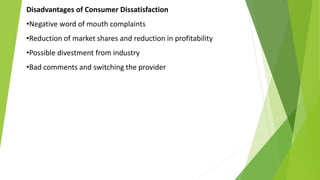 Disadvantages of Consumer Dissatisfaction
•Negative word of mouth complaints
•Reduction of market shares and reduction in profitability
•Possible divestment from industry
•Bad comments and switching the provider
 