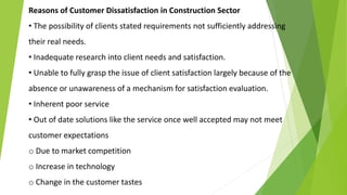 Reasons of Customer Dissatisfaction in Construction Sector
• The possibility of clients stated requirements not sufficiently addressing
their real needs.
• Inadequate research into client needs and satisfaction.
• Unable to fully grasp the issue of client satisfaction largely because of the
absence or unawareness of a mechanism for satisfaction evaluation.
• Inherent poor service
• Out of date solutions like the service once well accepted may not meet
customer expectations
o Due to market competition
o Increase in technology
o Change in the customer tastes
 