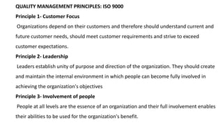 QUALITY MANAGEMENT PRINCIPLES: ISO 9000
Principle 1- Customer Focus
Organizations depend on their customers and therefore should understand current and
future customer needs, should meet customer requirements and strive to exceed
customer expectations.
Principle 2- Leadership
Leaders establish unity of purpose and direction of the organization. They should create
and maintain the internal environment in which people can become fully involved in
achieving the organization's objectives
Principle 3- Involvement of people
People at all levels are the essence of an organization and their full involvement enables
their abilities to be used for the organization's benefit.
 
