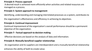 Principle 4- Process approach
A desired result is achieved more efficiently when activities and related resources are
managed as a process.
Principle 5- System approach to management
Identifying, understanding and managing interrelated processes as a system, contributes to
the organization's effectiveness and efficiency in achieving its objectives.
Principle 6- Continual improvement
Continual improvement of the organization's overall performance should be a permanent
objective of the organization.
Principle 7- Factual approach to decision making
Effective decisions are based on the analysis of data and information.
Principle 8- Mutually beneficial supplier relationships
An organization and its suppliers are interdependent and a mutually beneficial relationship
enhances the ability of both to create value.
 