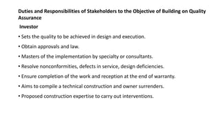 Duties and Responsibilities of Stakeholders to the Objective of Building on Quality
Assurance
Investor
• Sets the quality to be achieved in design and execution.
• Obtain approvals and law.
• Masters of the implementation by specialty or consultants.
• Resolve nonconformities, defects in service, design deficiencies.
• Ensure completion of the work and reception at the end of warranty.
• Aims to compile a technical construction and owner surrenders.
• Proposed construction expertise to carry out interventions.
 