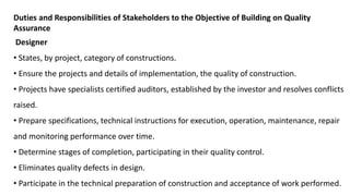 Duties and Responsibilities of Stakeholders to the Objective of Building on Quality
Assurance
Designer
• States, by project, category of constructions.
• Ensure the projects and details of implementation, the quality of construction.
• Projects have specialists certified auditors, established by the investor and resolves conflicts
raised.
• Prepare specifications, technical instructions for execution, operation, maintenance, repair
and monitoring performance over time.
• Determine stages of completion, participating in their quality control.
• Eliminates quality defects in design.
• Participate in the technical preparation of construction and acceptance of work performed.
 
