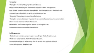 Contractor
•Notify the investor of the project inconsistencies.
•Begin construction only for construction projects audited and approved.
•The system achieves its quality management and quality assurance in construction.
•Convene the stakeholders to verify the physical state set.
•Closure of the designer resolved based solutions.
•Notify the construction state inspectorate on technical accidents during construction.
•Fixes its own expense, defects of execution.
•Restore the land used to organize the site to its original state.
•Establishes responsibilities for quality failure.
Building owners
•Made timely maintenance and repairs according to the technical manual.
•Make and keep, to date, the technical construction.
•Implement changes to the building only on verified and approved projects.
• Post utilization out work for stage.
 