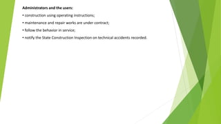 Administrators and the users:
• construction using operating instructions;
• maintenance and repair works are under contract;
• follow the behavior in service;
• notify the State Construction Inspection on technical accidents recorded.
 