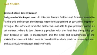 CASE STUDIES
Cosmos Builders Case in Gurgaon
Background of the Project case: - In this case Cosmos Builders and Promoters asked to
fix the unit and correct the changes made from agreement or pay a fine. Inspite of
having all the sufficient funds the builder was not able to give promised output as
per contract where it don’t have any problem with the funds but the quality get
poor because of lack in management and the need and requirements of the
stakeholders was not taken care in consideration which leads to mismanagement
and as a result we got poor quality of work
 