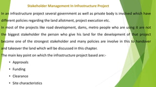 Stakeholder Management In Infrastructure Project
In an infrastructure project several government as well as private body is involved which have
different policies regarding the land allotment, project execution etc.
In most of the projects like road development, dams, metro people who are using it are not
the biggest stakeholder the person who give his land for the development of that project
become one of the strongest stakeholder and many policies are involve in this to handover
and takeover the land which will be discussed in this chapter.
The main key point on which the infrastructure project based are:-
• Approvals
• Funding
• Clearance
• Site characteristics
 