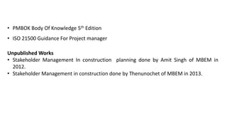 • PMBOK Body Of Knowledge 5th Edition
• ISO 21500 Guidance For Project manager
Unpublished Works
• Stakeholder Management In construction planning done by Amit Singh of MBEM in
2012.
• Stakeholder Management in construction done by Thenunochet of MBEM in 2013.
 