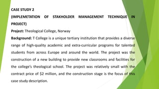 CASE STUDY 2
(IMPLEMETATION OF STAKHOLDER MANAGEMENT TECHNIQUE IN
PROJECT)
Project: Theological College, Norway
Background: T College is a unique tertiary institution that provides a diverse
range of high-quality academic and extra-curricular programs for talented
students from across Europe and around the world. The project was the
construction of a new building to provide new classrooms and facilities for
the college’s theological school. The project was relatively small with the
contract price of $2 million, and the construction stage is the focus of this
case study description.
 
