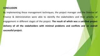CONCLUSION
By implementing these management techniques, the project manager and the Director of
Finance & Administration were able to identify the stakeholders and their priority of
engagement in different stages of the project. The result of which was a satisfied project
delivery of all the stakeholders with minimal problems and conflicts and an overall
successful project.
 