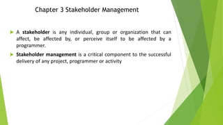 Chapter 3 Stakeholder Management
 A stakeholder is any individual, group or organization that can
affect, be affected by, or perceive itself to be affected by a
programmer.
 Stakeholder management is a critical component to the successful
delivery of any project, programmer or activity
 