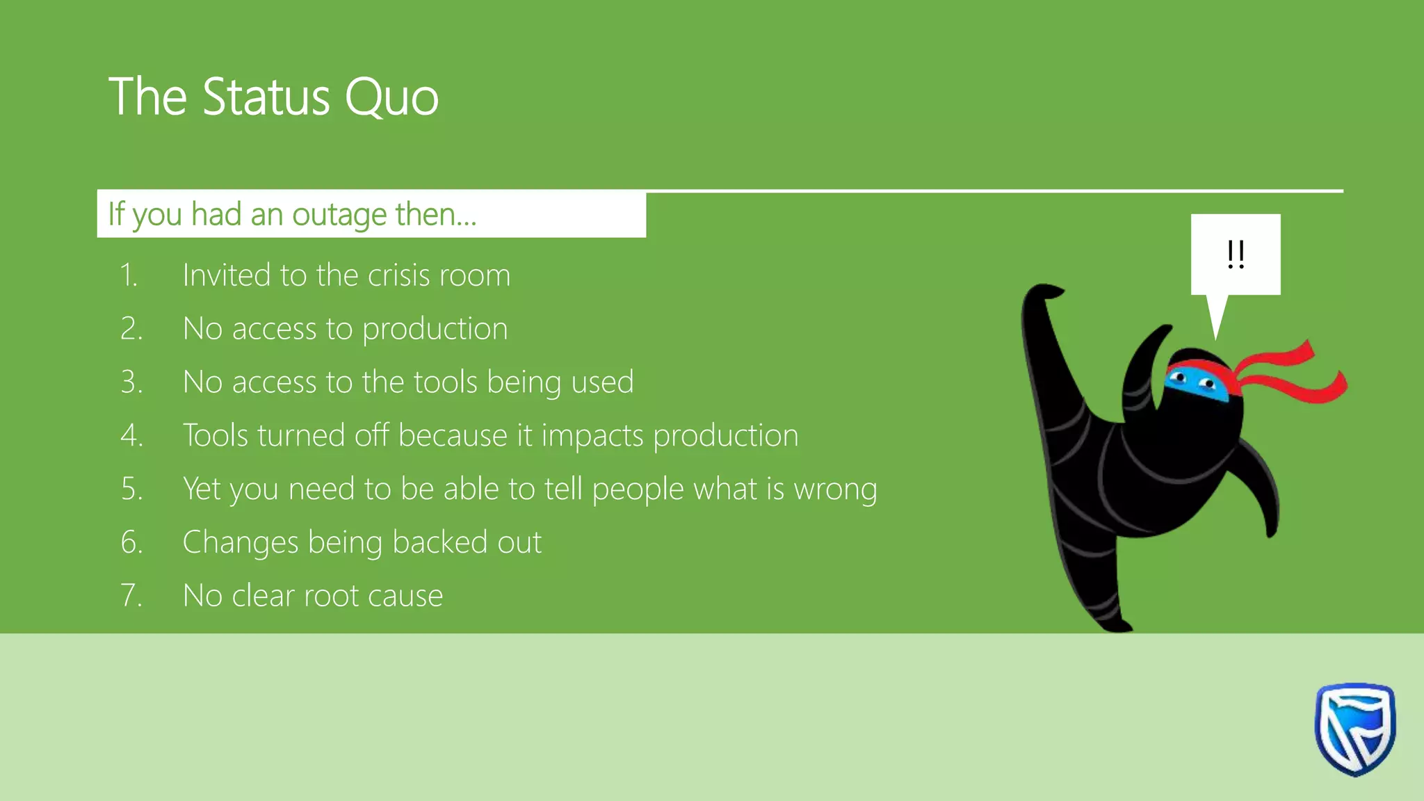The Status Quo
If you had an outage then…
1. Invited to the crisis room
2. No access to production
3. No access to the tools being used
4. Tools turned off because it impacts production
5. Yet you need to be able to tell people what is wrong
6. Changes being backed out
7. No clear root cause
!!
 