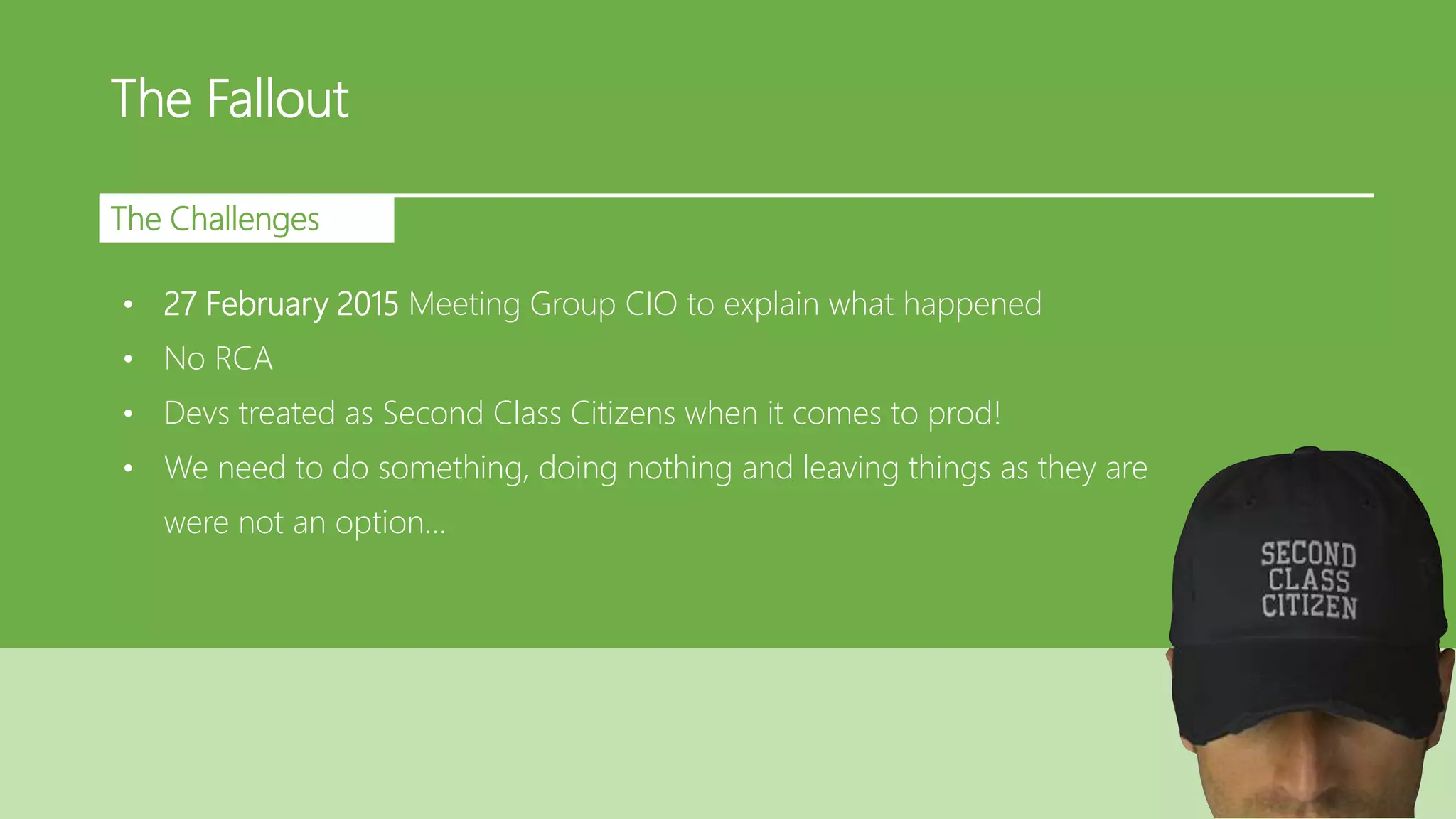 The Fallout
The Challenges
• 27 February 2015 Meeting Group CIO to explain what happened
• No RCA
• Devs treated as Second Class Citizens when it comes to prod!
• We need to do something, doing nothing and leaving things as they are
were not an option…
 