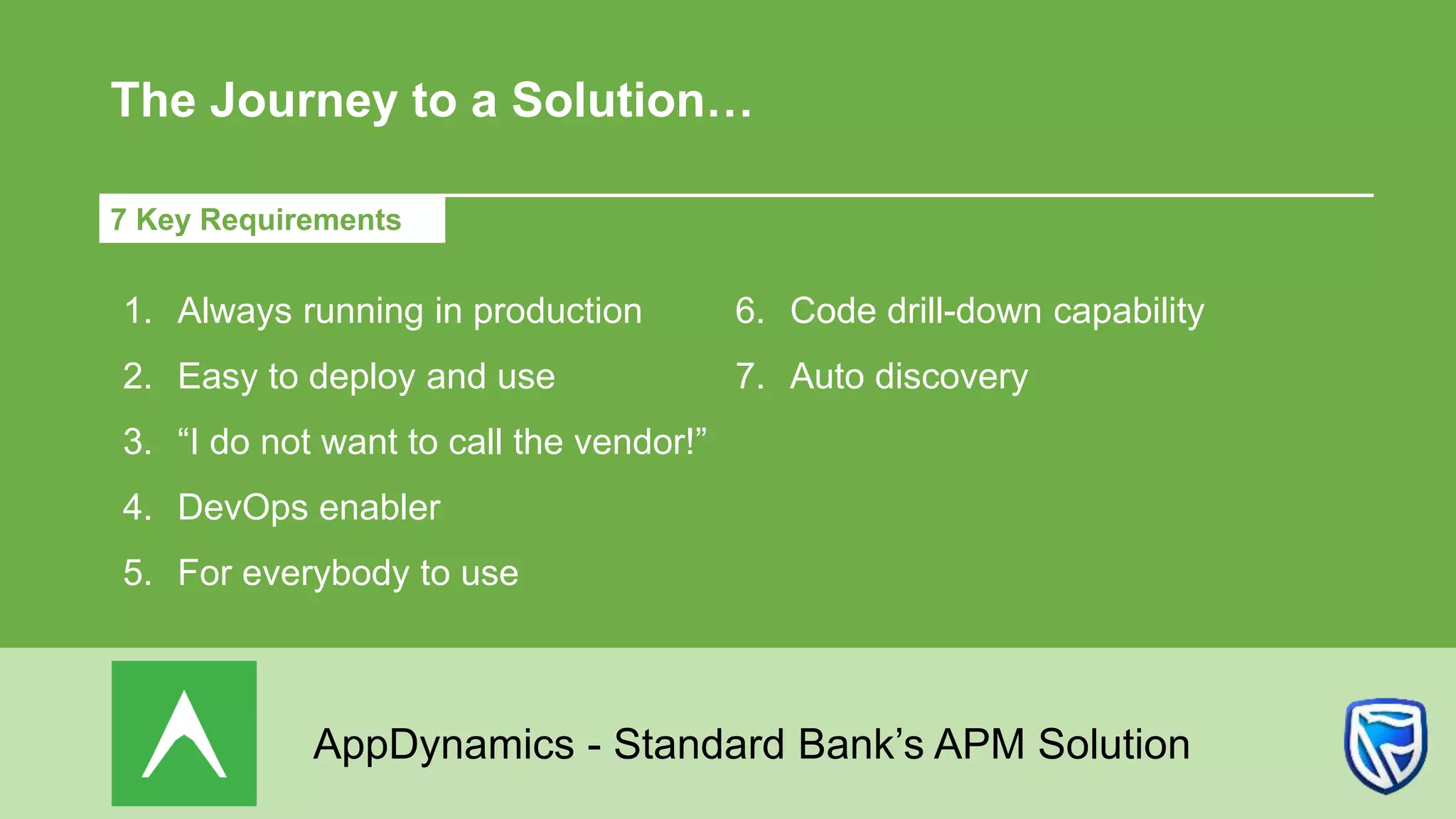 The Journey to a Solution…
7 Key Requirements
1. Always running in production
2. Easy to deploy and use
3. “I do not want to call the vendor!”
4. DevOps enabler
5. For everybody to use
6. Code drill-down capability
7. Auto discovery
AppDynamics - Standard Bank’s APM Solution
 