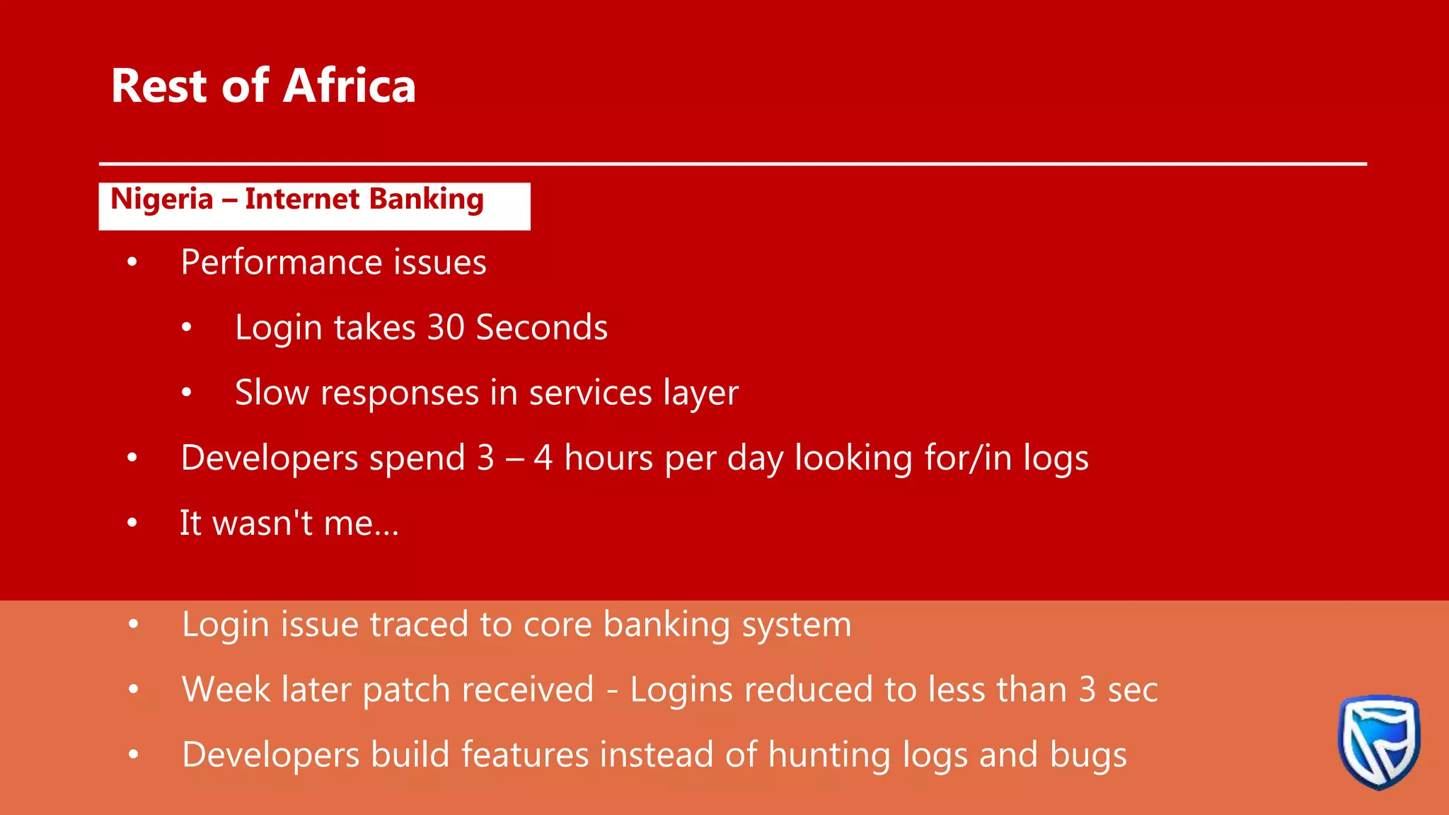 •
Rest of Africa
Nigeria – Internet Banking
• Performance issues
• Login takes 30 Seconds
• Slow responses in services layer
• Developers spend 3 – 4 hours per day looking for/in logs
• It wasn't me…
• Login issue traced to core banking system
• Week later patch received - Logins reduced to less than 3 sec
• Developers build features instead of hunting logs and bugs
 