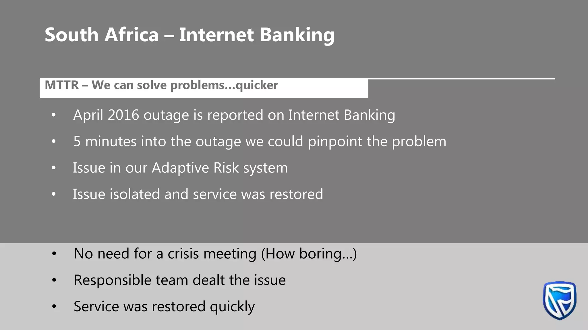 •MTTR – We can solve problems…quicker
• April 2016 outage is reported on Internet Banking
• 5 minutes into the outage we could pinpoint the problem
• Issue in our Adaptive Risk system
• Issue isolated and service was restored
South Africa – Internet Banking
• No need for a crisis meeting (How boring…)
• Responsible team dealt the issue
• Service was restored quickly
 
