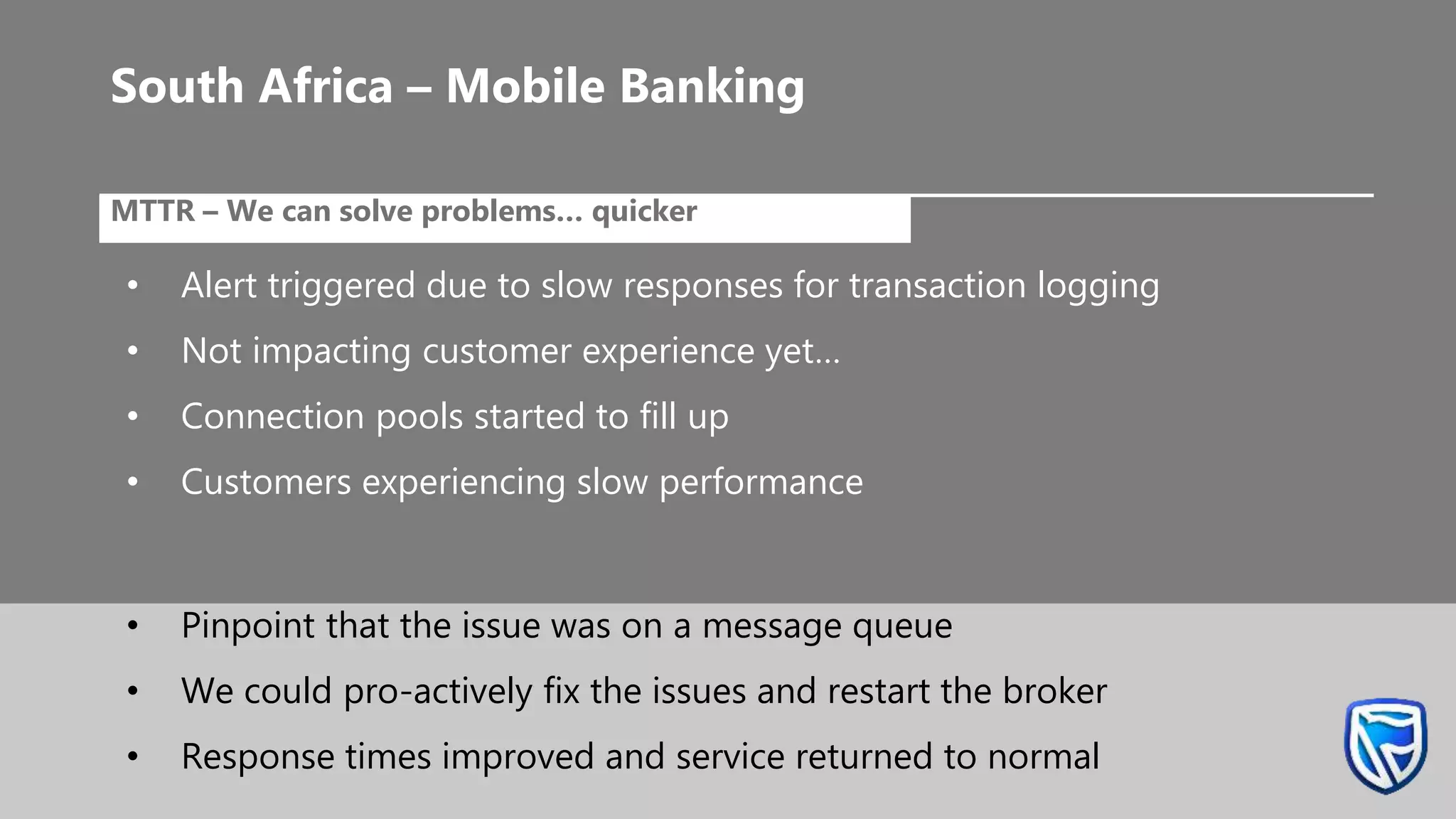 •MTTR – We can solve problems… quicker
• Alert triggered due to slow responses for transaction logging
• Not impacting customer experience yet…
• Connection pools started to fill up
• Customers experiencing slow performance
South Africa – Mobile Banking
• Pinpoint that the issue was on a message queue
• We could pro-actively fix the issues and restart the broker
• Response times improved and service returned to normal
 