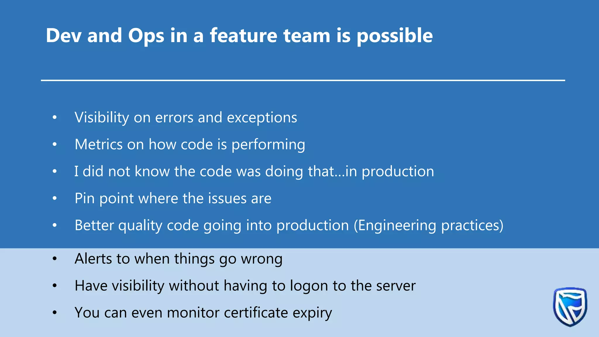 • Visibility on errors and exceptions
• Metrics on how code is performing
• I did not know the code was doing that…in production
• Pin point where the issues are
• Better quality code going into production (Engineering practices)
• Alerts to when things go wrong
• Have visibility without having to logon to the server
• You can even monitor certificate expiry
Dev and Ops in a feature team is possible
 
