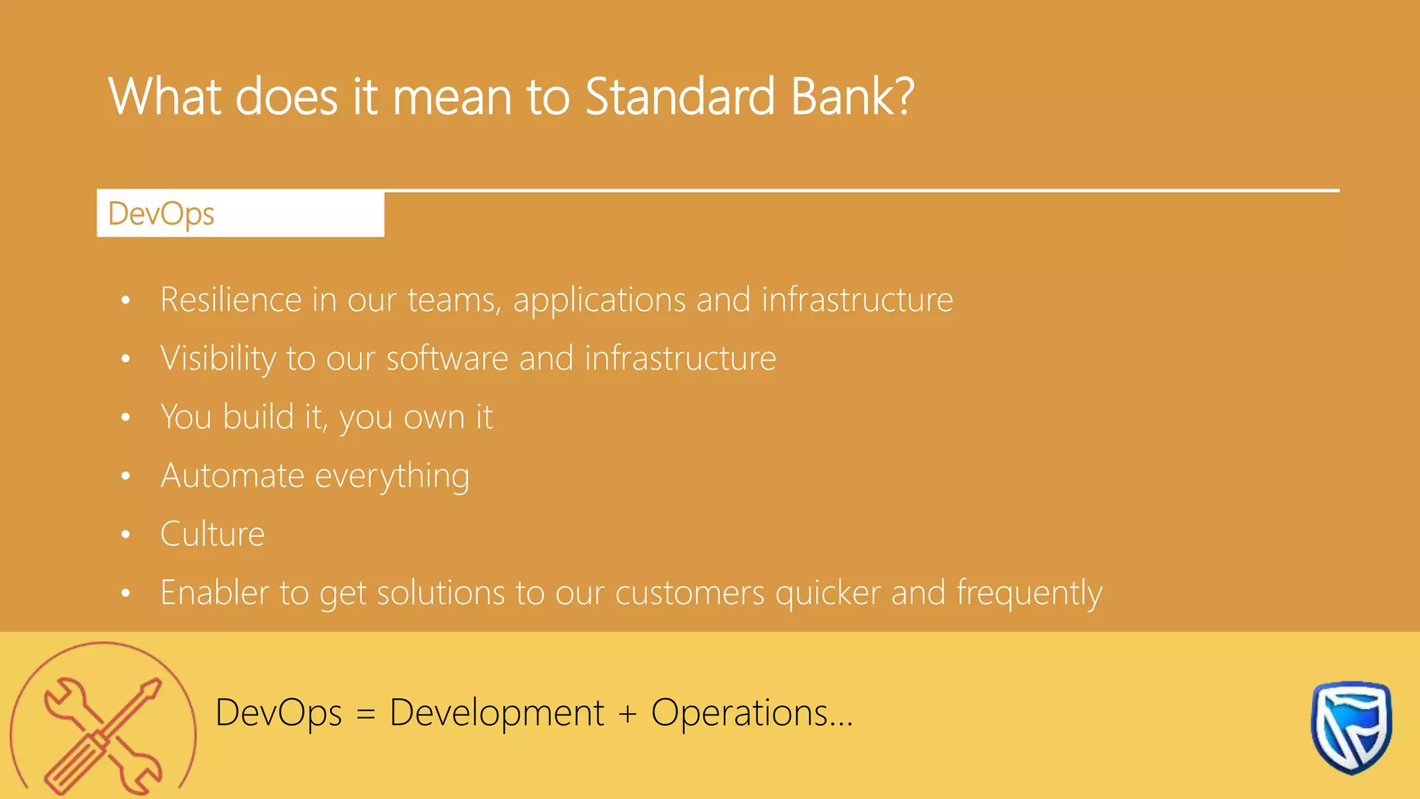What does it mean to Standard Bank?
DevOps
• Resilience in our teams, applications and infrastructure
• Visibility to our software and infrastructure
• You build it, you own it
• Automate everything
• Culture
• Enabler to get solutions to our customers quicker and frequently
DevOps = Development + Operations…
 