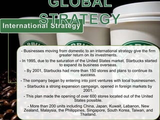 - Businesses moving from domestic to an international strategy give the firm
greater return on its investments.
- In 1995, due to the saturation of the United States market, Starbucks started
to expand its business overseas.
- By 2001, Starbucks had more than 150 stores and plans to continue its
success.
- The company began by entering into joint ventures with local businessmen.
- Starbucks a strong expansion campaign, opened in foreign markets by
2001.
- This plan made the opening of over 600 stores located out of the United
States possible.
- More than 200 units including China, Japan, Kuwait, Lebanon, New
Zealand, Malaysia, the Philippines, Singapore, South Korea, Taiwan, and
Thailand.
 