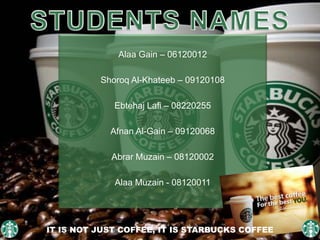Alaa Gain – 06120012
Shoroq Al-Khateeb – 09120108
Ebtehaj Lafi – 08220255
Afnan Al-Gain – 09120068
Abrar Muzain – 08120002
Alaa Muzain - 08120011
IT IS NOT JUST COFFEE, IT IS STARBUCKS COFFEE
 