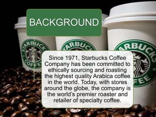 BACKGROUND
Since 1971, Starbucks Coffee
Company has been committed to
ethically sourcing and roasting
the highest quality Arabica coffee
in the world. Today, with stores
around the globe, the company is
the world’s premier roaster and
retailer of specialty coffee.
 