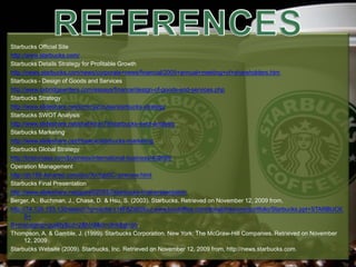 Starbucks Official Site
http://www.starbucks.com/
Starbucks Details Strategy for Profitable Growth
http://news.starbucks.com/news/corporate+news/financial/2009+annual+meeting+of+shareholders.htm
Starbucks - Design of Goods and Services
http://www.oxbridgewriters.com/essays/finance/design-of-goods-and-services.php
Starbucks Strategy
http://www.slideshare.net/tommy2cruise/starbucks-strategy
Starbucks SWOT Analysis
http://www.slideshare.net/shahkiran79/starbucks-swot-analysis
Starbucks Marketing
http://www.slideshare.net/Heekuk/starbucks-marketing
Starbucks Global Strategy
http://brainmass.com/business/international-business/402609
Operation Management
http://dc169.4shared.com/doc/XnYqb0C-/preview.html
Starbucks Final Presentation
http://www.slideshare.net/guest020532/starbucks-final-presentation
Berger, A., Buchman, J., Chase, D. & Hsu, S. (2003). Starbucks. Retrieved on November 12, 2009 from,
http://74.125.153.132/search?q=cache:z1kF8ZdXtXoJ:www.loudoffice.com/donald/resume/portfolio/Starbucks.ppt+STARBUCK
S+
B+managing+quality&cd=2&hl=tl&ct=clnk&gl=ph.
Thompson, A. & Gamble, J. (1999). Starbucks Corporation. New York: The McGraw-Hill Companies. Retrieved on November
12, 2009
Starbucks Website (2009). Starbucks, Inc. Retrieved on November 12, 2009 from, http://news.starbucks.com.
 