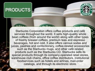Starbucks Corporation offers coffee products and café
services throughout the world. It sells high-quality whole
bean coffees (from around the world) along with other types
of freshly brewed coffees, premium teas and espresso
beverages, hot and cold. It also offers various sodas and
juices, pastries and confectionery, coffee-related accessories
such as the Starbucks mugs, and other café related
products such as the Starbucks CD. Starbucks sells its
special products through its company-operated retail stores,
warehouse club chains, office coffee distributors, institutional
foodservices such as hotels and airlines, mail-order
catalogs, and through its electronic store.
 