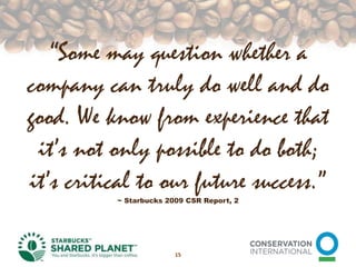“Some may question whether a company can truly do well and do good. We know from experience that it’s not only possible to do both; it’s critical to our future success.” ~ Starbucks 2009 CSR Report, 215