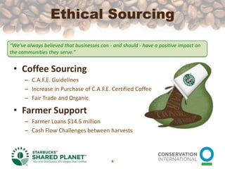 Ethical SourcingCoffee SourcingC.A.F.E. GuidelinesIncrease in Purchase of C.A.F.E. Certified CoffeeFair Trade and OrganicFarmer SupportFarmer Loans $14.5 millionCash Flow Challenges between harvests6“We've always believed that businesses can - and should - have a positive impact on the communities they serve.”
