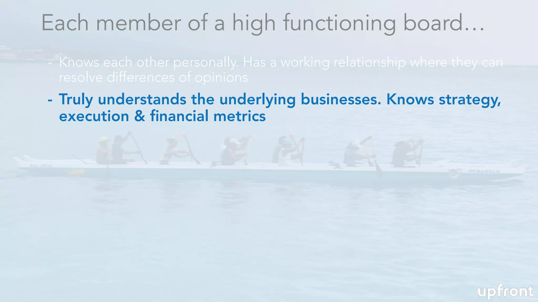 - Truly understands the underlying businesses. Knows strategy,
execution & ﬁnancial metrics
Each member of a high functioning board…
- Knows each other personally. Has a working relationship where they can
resolve differences of opinions
 