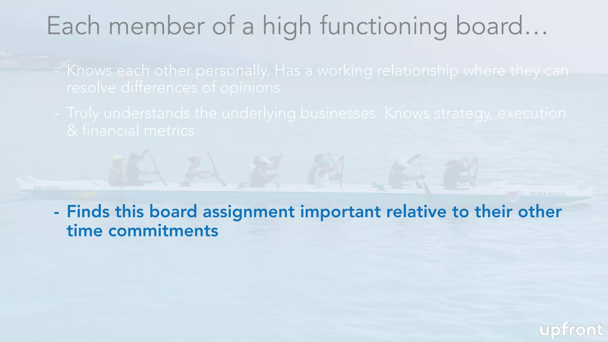 - Finds this board assignment important relative to their other
time commitments
Each member of a high functioning board…
- Knows each other personally. Has a working relationship where they can
resolve differences of opinions
- Truly understands the underlying businesses. Knows strategy, execution
& financial metrics
 