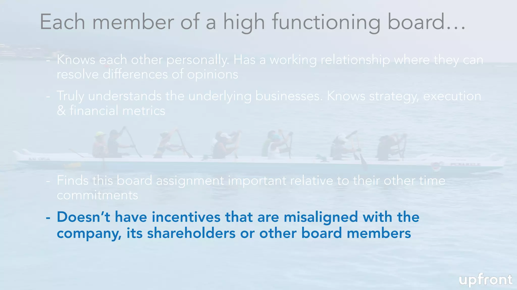 - Doesn’t have incentives that are misaligned with the
company, its shareholders or other board members
Each member of a high functioning board…
- Knows each other personally. Has a working relationship where they can
resolve differences of opinions
- Truly understands the underlying businesses. Knows strategy, execution
& financial metrics
- Finds this board assignment important relative to their other time
commitments
 
