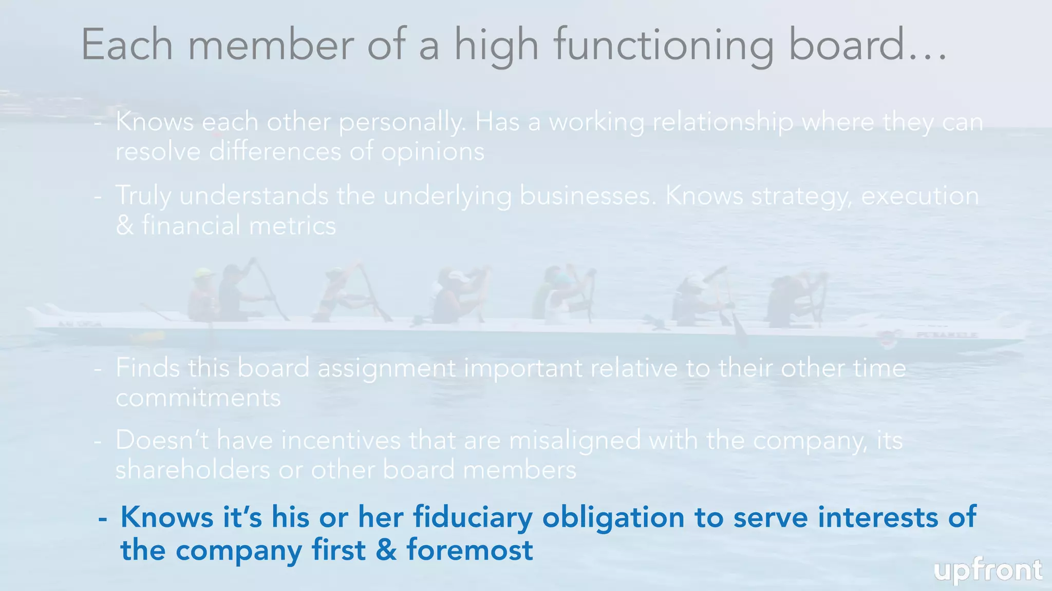 - Knows it’s his or her ﬁduciary obligation to serve interests of
the company ﬁrst & foremost
Each member of a high functioning board…
- Knows each other personally. Has a working relationship where they can
resolve differences of opinions
- Truly understands the underlying businesses. Knows strategy, execution
& financial metrics
- Finds this board assignment important relative to their other time
commitments
- Doesn’t have incentives that are misaligned with the company, its
shareholders or other board members
 
