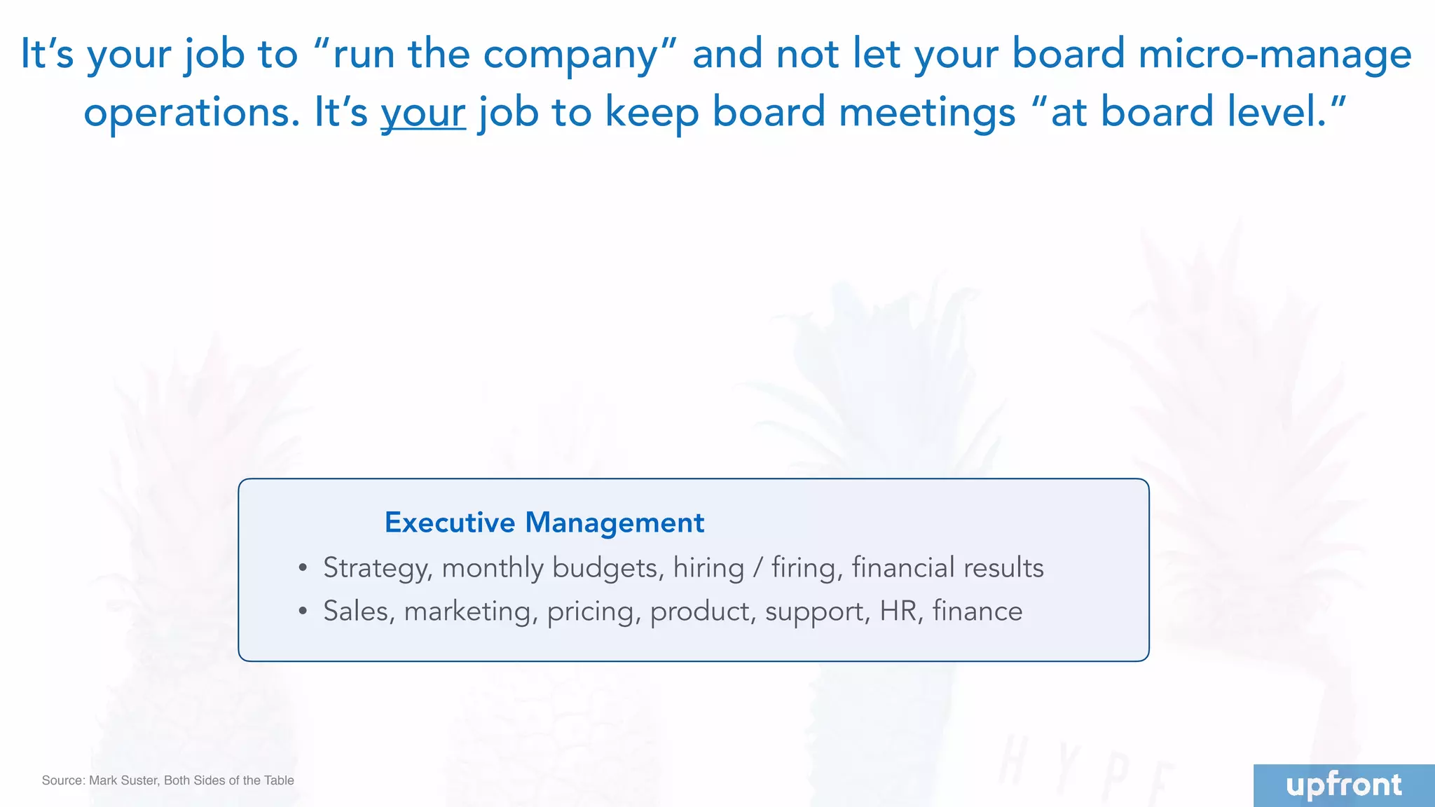 Executive Management
• Strategy, monthly budgets, hiring / firing, financial results
• Sales, marketing, pricing, product, support, HR, finance
It’s your job to “run the company” and not let your board micro-manage
operations. It’s your job to keep board meetings “at board level.”
Source: Mark Suster, Both Sides of the Table
 