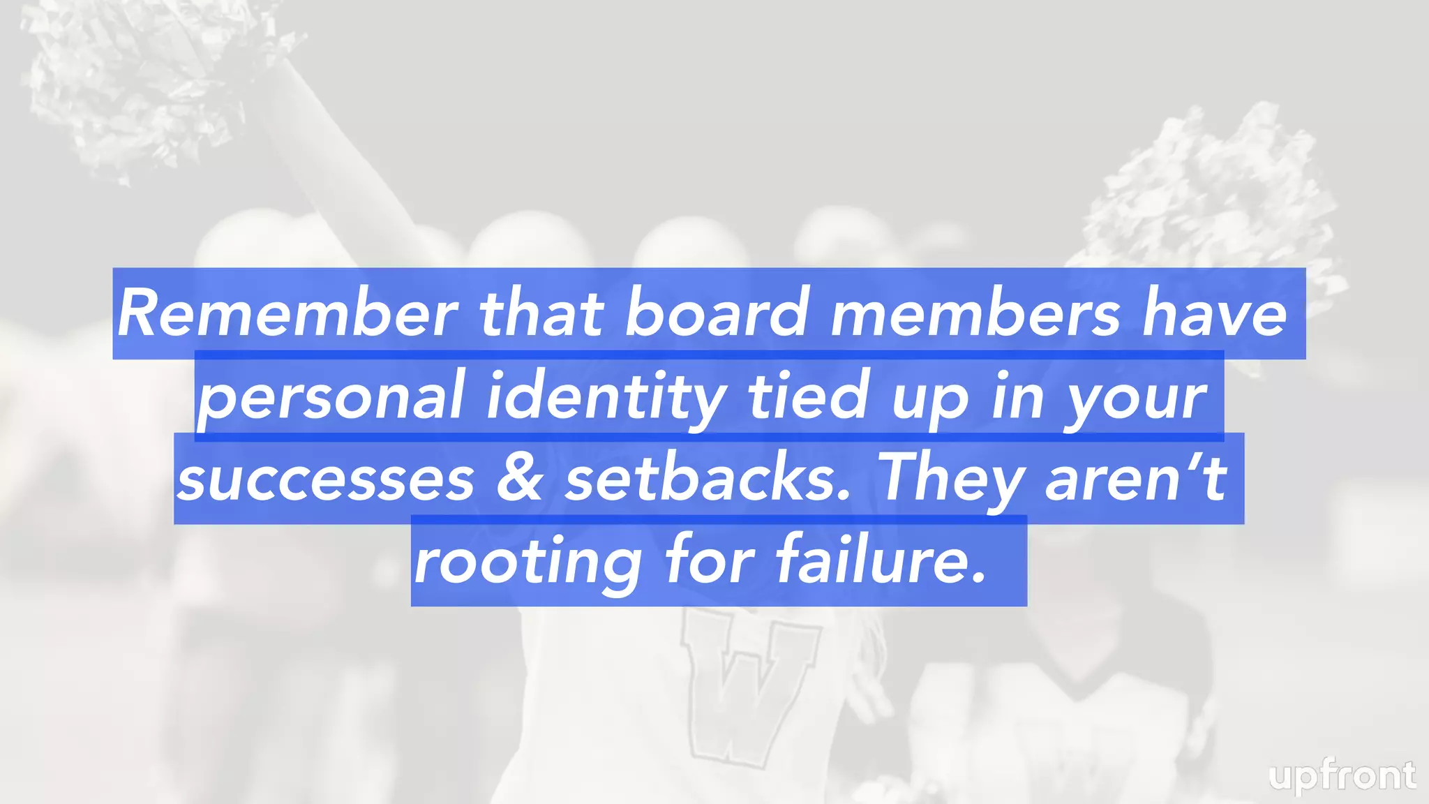 Remember that board members have
personal identity tied up in your
successes & setbacks. They aren’t
rooting for failure.
 