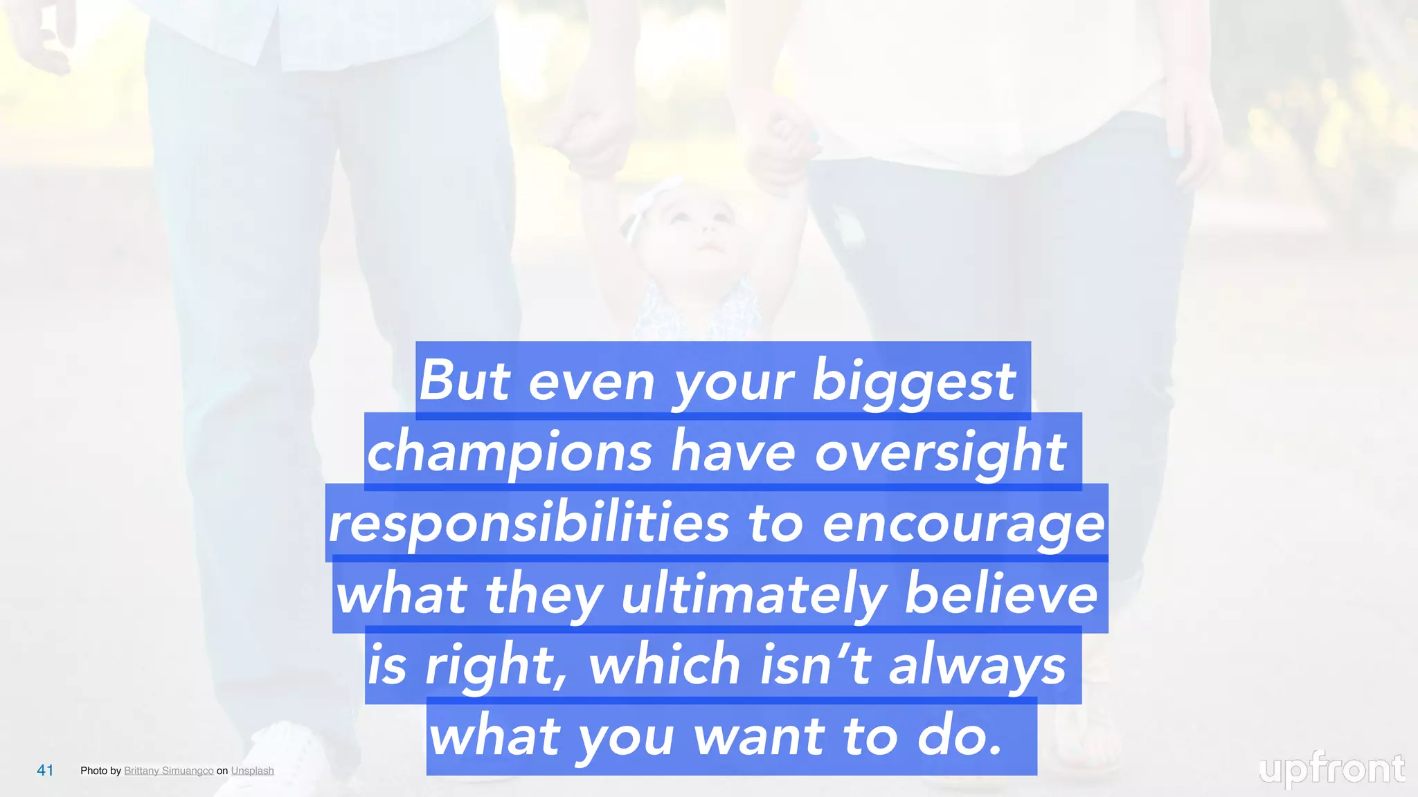 Photo by Brittany Simuangco on Unsplash41
But even your biggest
champions have oversight
responsibilities to encourage
what they ultimately believe
is right, which isn’t always
what you want to do.
 