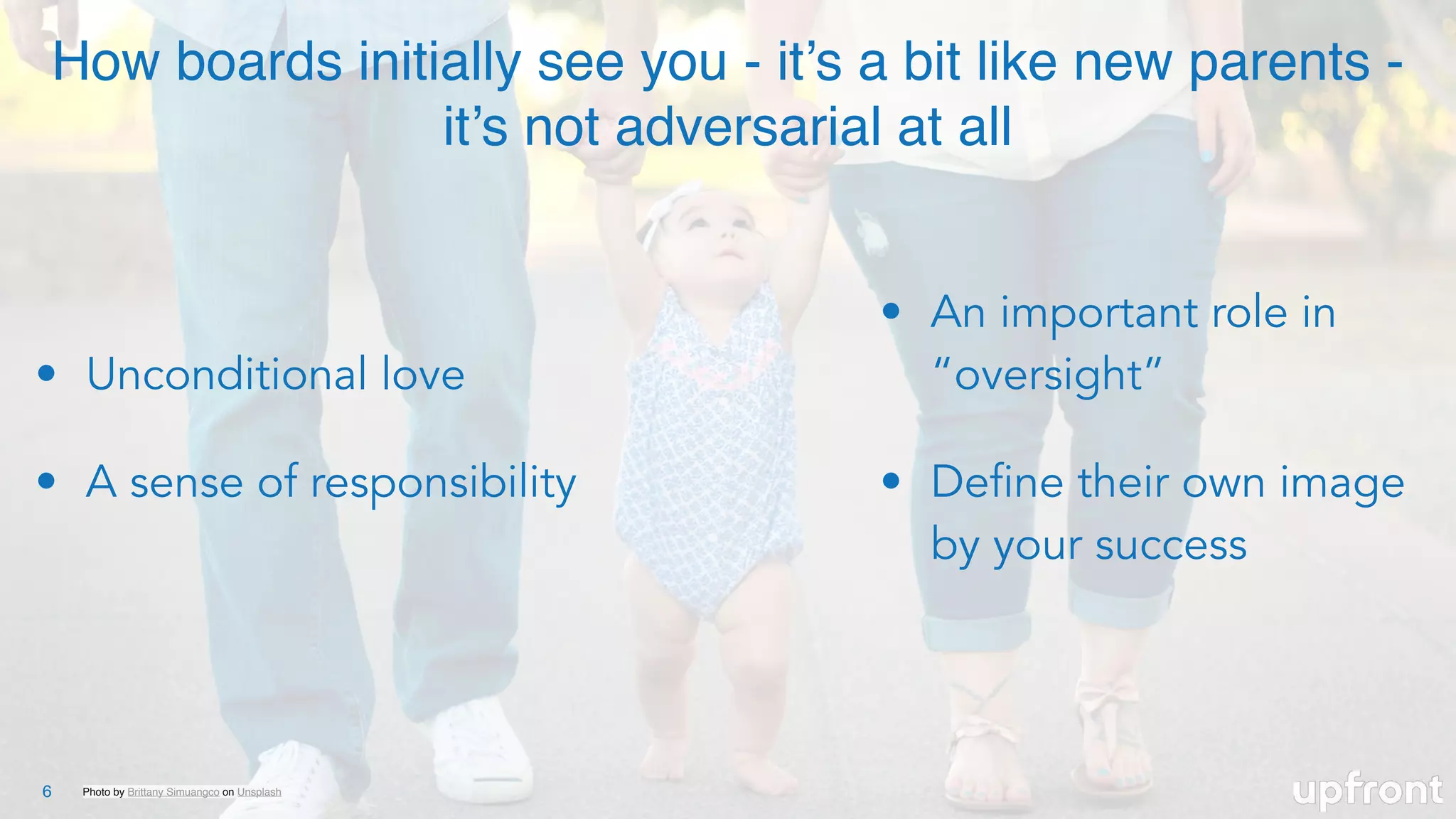 Photo by Brittany Simuangco on Unsplash6
How boards initially see you - it’s a bit like new parents -
it’s not adversarial at all
• Unconditional love
• A sense of responsibility
• An important role in
“oversight”
• Define their own image
by your success
 