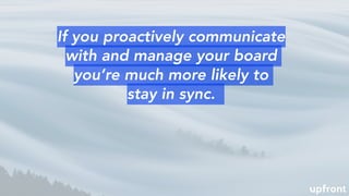 If you proactively communicate
with and manage your board
you’re much more likely to
stay in sync.
 