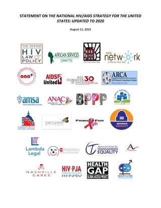 STATEMENT	
  ON	
  THE	
  NATIONAL	
  HIV/AIDS	
  STRATEGY	
  FOR	
  THE	
  UNITED	
  
STATES:	
  UPDATED	
  TO	
  2020	
  
	
  
August	
  11,	
  2015	
  
	
  
	
  
	
  
	
  	
  	
  	
  	
  	
  	
  	
   	
  	
  	
  	
  	
  	
   	
  	
  	
  	
  	
  	
   	
  
	
  
	
  	
  	
  	
  	
  	
  	
  	
  	
  	
   	
  	
  	
  	
  	
   	
  	
  	
  	
  	
   	
  
	
  
	
  	
  	
  	
  	
  	
  	
   	
  	
  	
  	
  	
   	
  	
  	
  	
  	
  	
  	
  	
  	
  	
   	
  	
  	
  	
  	
  	
  
	
  
	
  	
  	
  	
  	
  	
  	
  	
  	
   	
  	
  	
  	
  	
  	
   	
  	
  	
   	
  	
  	
  	
  	
  	
  
	
  
	
  	
  	
  	
  	
  	
  	
  	
  	
  
	
  	
  	
  	
  	
  	
  	
  	
  	
  	
  	
  	
  	
   	
  	
  	
  	
   	
  	
  	
  	
  	
  	
  	
   	
  
	
  
	
  	
  	
  	
  	
  	
  	
  	
  	
  	
   	
   	
  	
  	
  	
   	
  	
  	
  	
  	
  	
  	
  	
  	
  	
   	
  
	
  	
  	
  	
  	
  	
  	
  	
  	
  	
  	
  	
  	
  	
  	
  
	
  
 